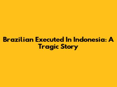 Brazilian Executed In Indonesia: A Tragic Story