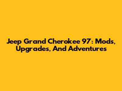 Jeep Grand Cherokee '97: Mods, Upgrades, And Adventures