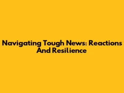 Navigating Tough News: Reactions And Resilience