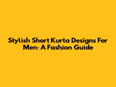 Stylish Short Kurta Designs For Men: A Fashion Guide